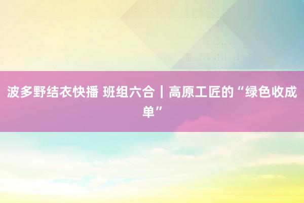 波多野结衣快播 班组六合｜高原工匠的“绿色收成单”