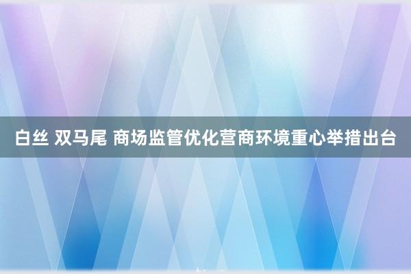 白丝 双马尾 商场监管优化营商环境重心举措出台