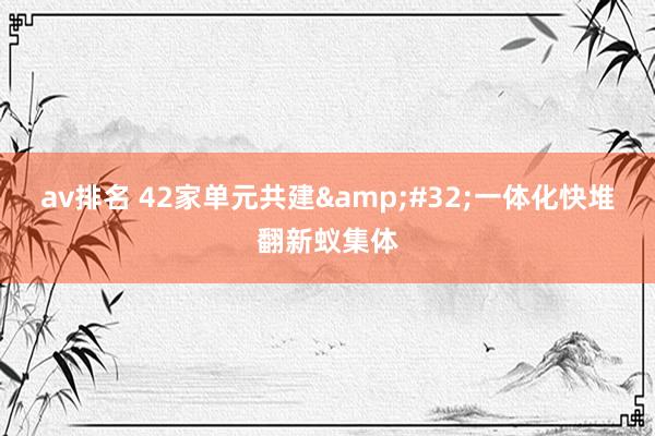 av排名 42家单元共建&#32;一体化快堆翻新蚁集体