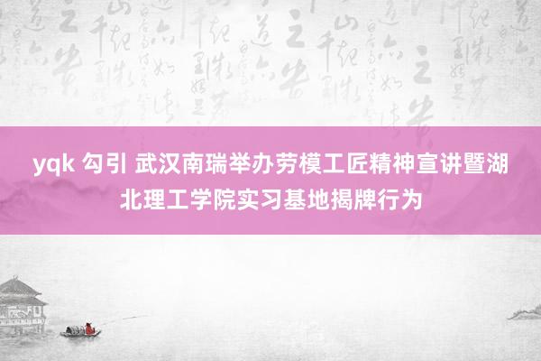 yqk 勾引 武汉南瑞举办劳模工匠精神宣讲暨湖北理工学院实习基地揭牌行为