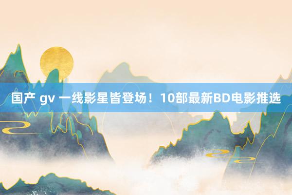 国产 gv 一线影星皆登场！10部最新BD电影推选