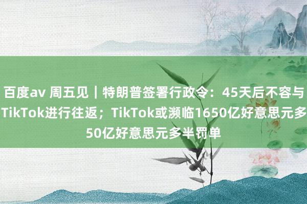 百度av 周五见｜特朗普签署行政令：45天后不容与微信和TikTok进行往返；TikTok或濒临1650亿好意思元多半罚单