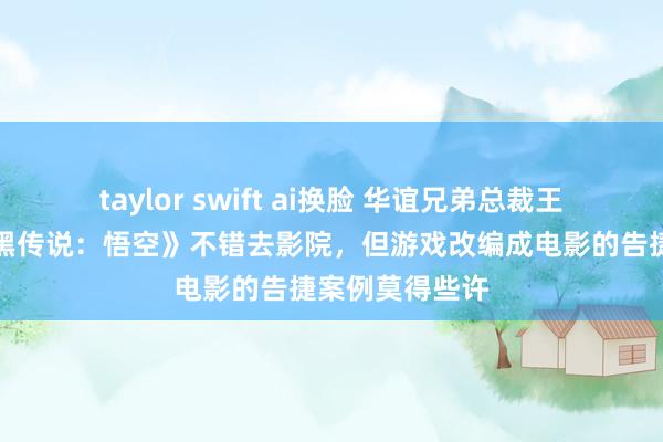 taylor swift ai换脸 华谊兄弟总裁王中磊：但愿《黑传说：悟空》不错去影院，但游戏改编成电影的告捷案例莫得些许