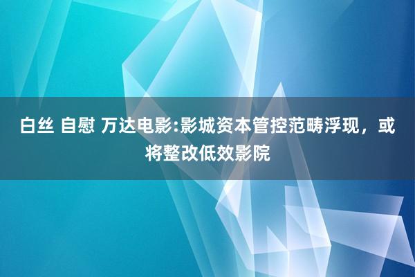 白丝 自慰 万达电影:影城资本管控范畴浮现，或将整改低效影院