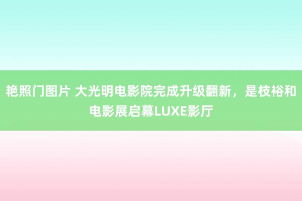 艳照门图片 大光明电影院完成升级翻新，是枝裕和电影展启幕LUXE影厅