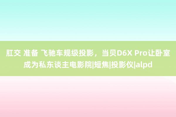 肛交 准备 飞驰车规级投影，当贝D6X Pro让卧室成为私东谈主电影院|短焦|投影仪|alpd