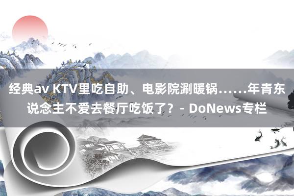 经典av KTV里吃自助、电影院涮暖锅……年青东说念主不爱去餐厅吃饭了？- DoNews专栏