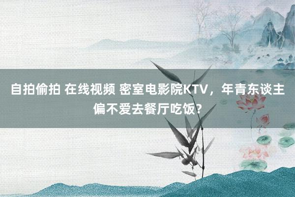 自拍偷拍 在线视频 密室电影院KTV，年青东谈主偏不爱去餐厅吃饭？