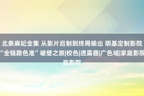 北条麻妃全集 从影片后制到终局输出 明基定制影院“全链路色准”破壁之旅|校色|透露器|广色域|家庭影院