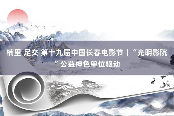 楠里 足交 第十九届中国长春电影节｜“光明影院”公益神色单位驱动