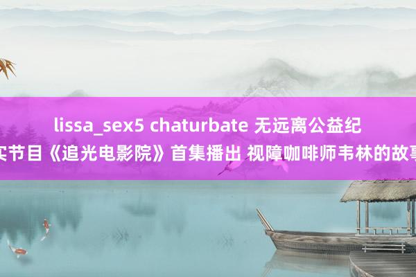 lissa_sex5 chaturbate 无远离公益纪实节目《追光电影院》首集播出 视障咖啡师韦林的故事