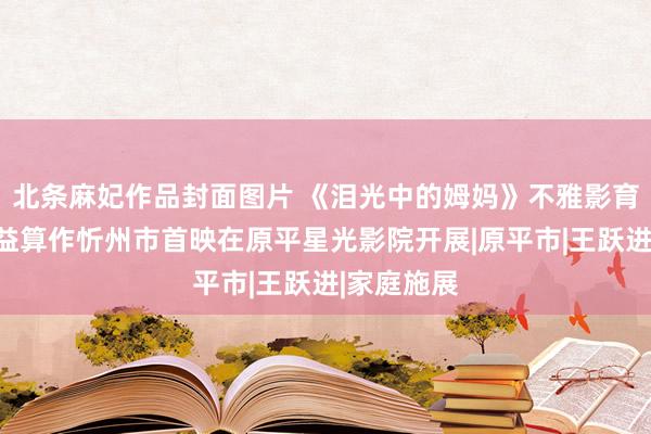 北条麻妃作品封面图片 《泪光中的姆妈》不雅影育东谈主公益算作忻州市首映在原平星光影院开展|原平市|王跃进|家庭施展