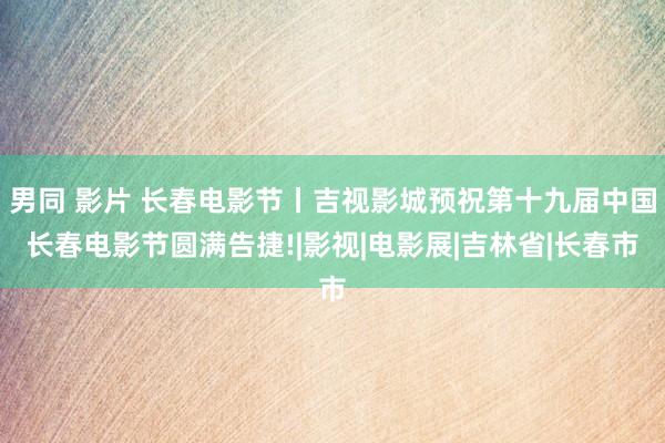 男同 影片 长春电影节丨吉视影城预祝第十九届中国长春电影节圆满告捷!|影视|电影展|吉林省|长春市