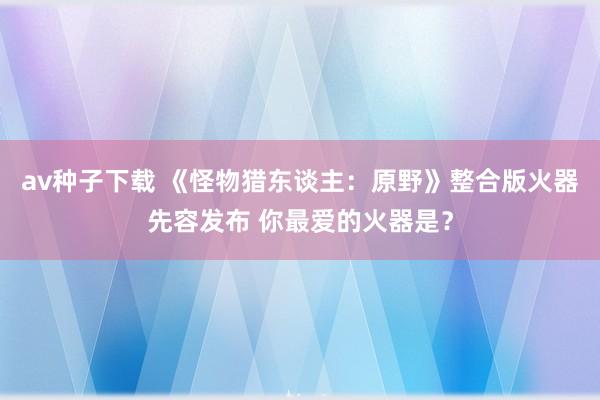 av种子下载 《怪物猎东谈主：原野》整合版火器先容发布 你最爱的火器是？