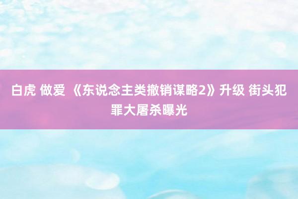 白虎 做爱 《东说念主类撤销谋略2》升级 街头犯罪大屠杀曝光