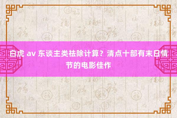 白虎 av 东谈主类祛除计算？清点十部有末日情节的电影佳作