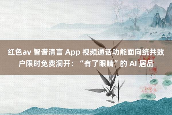 红色av 智谱清言 App 视频通话功能面向统共效户限时免费洞开：“有了眼睛”的 AI 居品