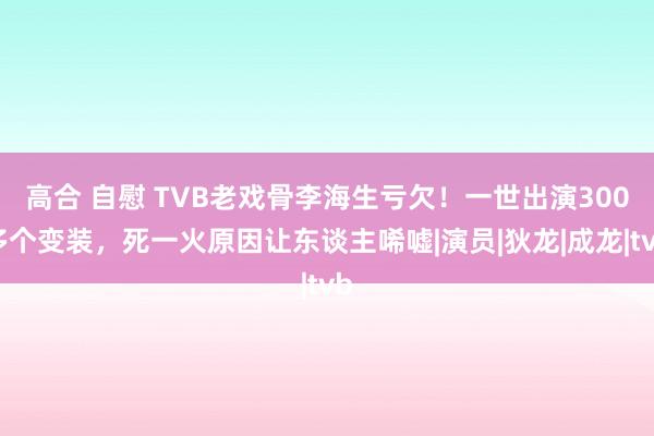 高合 自慰 TVB老戏骨李海生亏欠！一世出演300多个变装，死一火原因让东谈主唏嘘|演员|狄龙|成龙|tvb