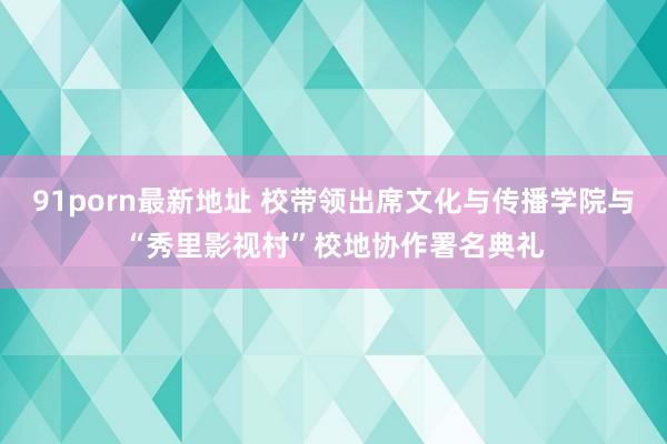 91porn最新地址 校带领出席文化与传播学院与“秀里影视村”校地协作署名典礼