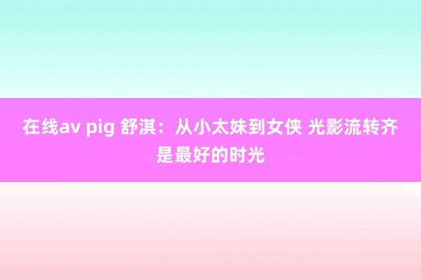 在线av pig 舒淇：从小太妹到女侠 光影流转齐是最好的时光