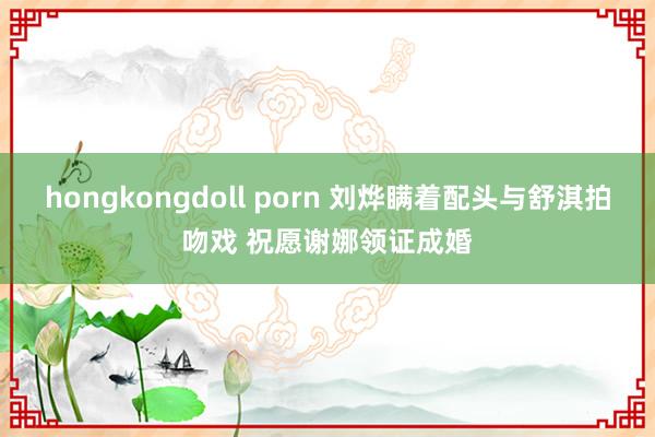 hongkongdoll porn 刘烨瞒着配头与舒淇拍吻戏 祝愿谢娜领证成婚