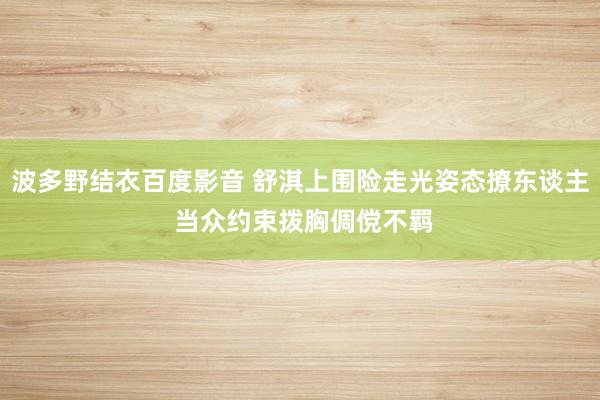 波多野结衣百度影音 舒淇上围险走光姿态撩东谈主 当众约束拨胸倜傥不羁