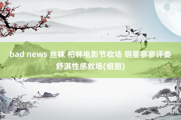 bad news 丝袜 柏林电影节收场 明星寥寥评委舒淇性感救场(组图)