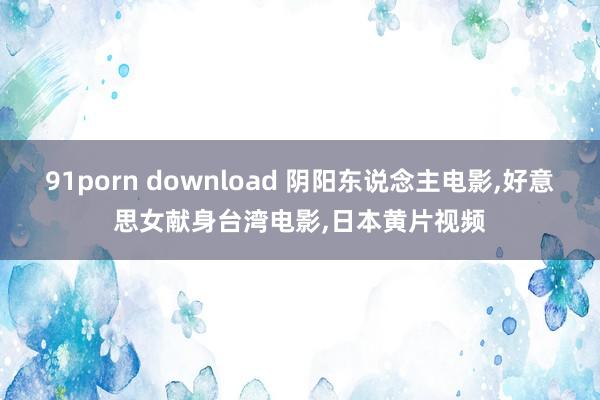 91porn download 阴阳东说念主电影,好意思女献身台湾电影,日本黄片视频