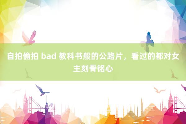 自拍偷拍 bad 教科书般的公路片，看过的都对女主刻骨铭心