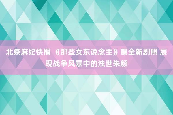 北条麻妃快播 《那些女东说念主》曝全新剧照 展现战争风暴中的浊世朱颜