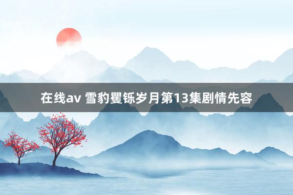 在线av 雪豹矍铄岁月第13集剧情先容