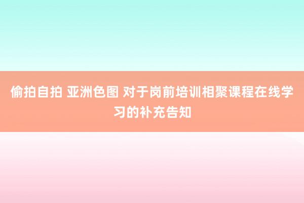 偷拍自拍 亚洲色图 对于岗前培训相聚课程在线学习的补充告知