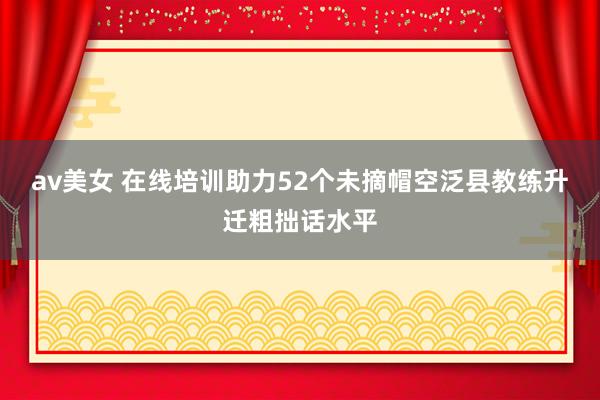 av美女 在线培训助力52个未摘帽空泛县教练升迁粗拙话水平