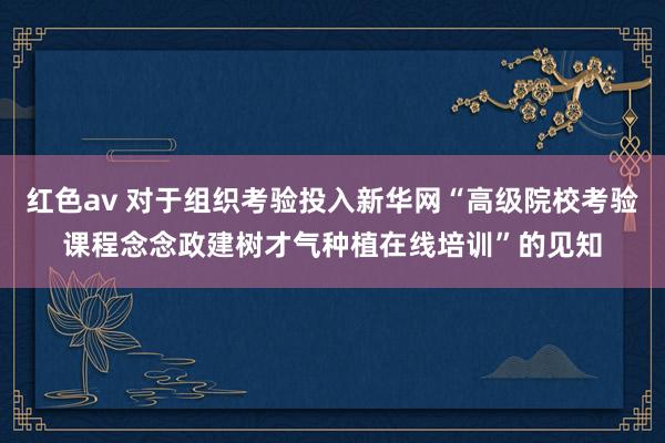 红色av 对于组织考验投入新华网“高级院校考验课程念念政建树才气种植在线培训”的见知