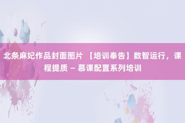 北条麻妃作品封面图片 【培训奉告】数智运行，课程提质 — 慕课配置系列培训