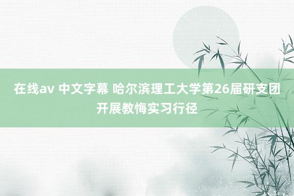 在线av 中文字幕 哈尔滨理工大学第26届研支团开展教悔实习行径