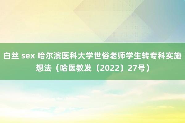 白丝 sex 哈尔滨医科大学世俗老师学生转专科实施想法（哈医教发〔2022〕27号）