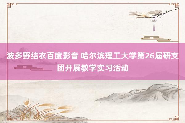 波多野结衣百度影音 哈尔滨理工大学第26届研支团开展教学实习活动