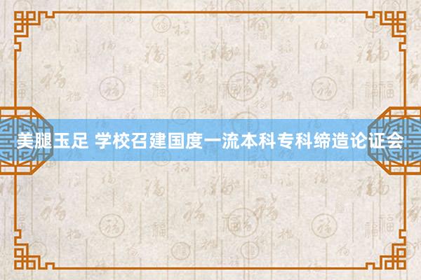 美腿玉足 学校召建国度一流本科专科缔造论证会