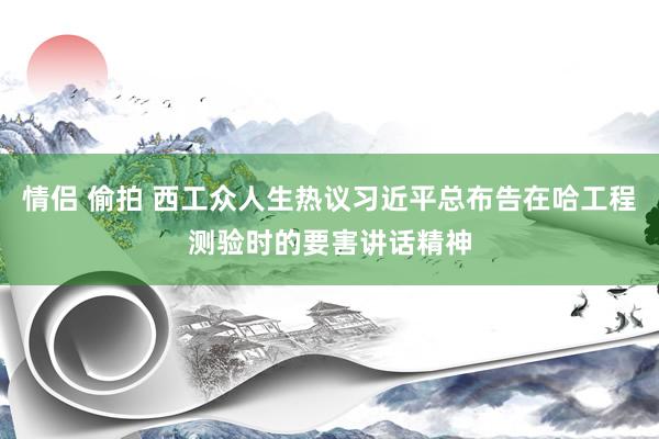 情侣 偷拍 西工众人生热议习近平总布告在哈工程测验时的要害讲话精神