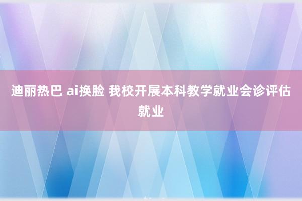 迪丽热巴 ai换脸 我校开展本科教学就业会诊评估就业