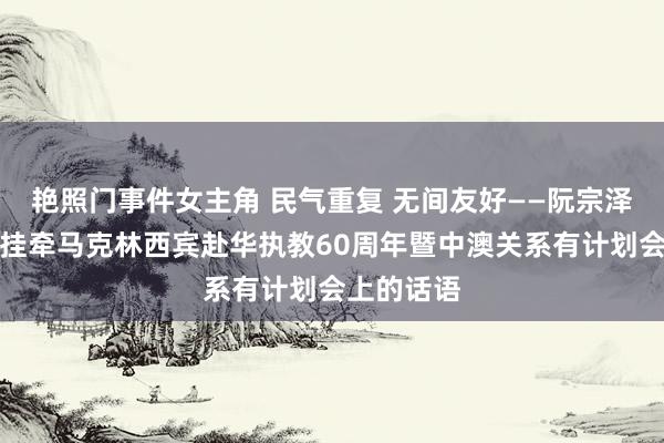 艳照门事件女主角 民气重复 无间友好——阮宗泽总领事在挂牵马克林西宾赴华执教60周年暨中澳关系有计划会上的话语