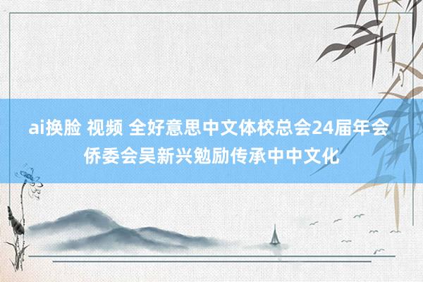 ai换脸 视频 全好意思中文体校总会24届年会 侨委会吴新兴勉励传承中中文化