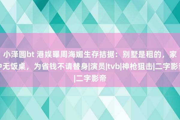 小泽圆bt 港娱曝周海媚生存拮据：别墅是租的，家中无饭桌，为省钱不请替身|演员|tvb|神枪狙击|二字影帝