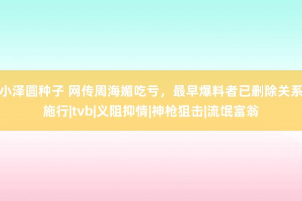 小泽圆种子 网传周海媚吃亏，最早爆料者已删除关系施行|tvb|义阻抑情|神枪狙击|流氓富翁